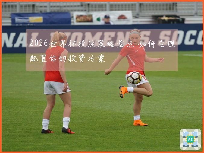 2026世界杯投注策略盘点 如何合理配置你的投资方案