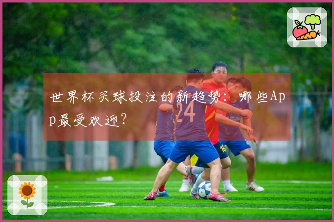 世界杯买球投注的新趋势：哪些App最受欢迎？